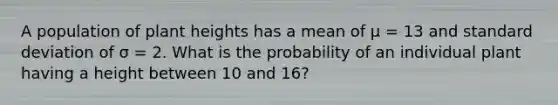 A population of plant heights has a mean of μ = 13 and standard deviation of σ = 2. What is the probability of an individual plant having a height between 10 and 16?