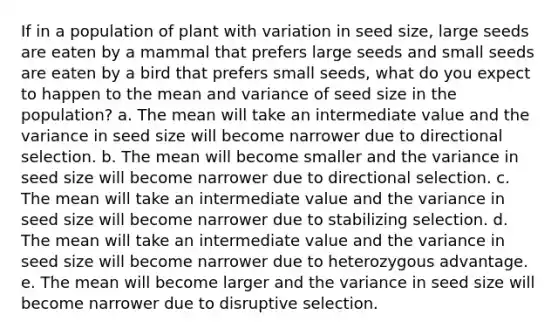 If in a population of plant with variation in seed size, large seeds are eaten by a mammal that prefers large seeds and small seeds are eaten by a bird that prefers small seeds, what do you expect to happen to the mean and variance of seed size in the population? a. The mean will take an intermediate value and the variance in seed size will become narrower due to directional selection. b. The mean will become smaller and the variance in seed size will become narrower due to directional selection. c. The mean will take an intermediate value and the variance in seed size will become narrower due to stabilizing selection. d. The mean will take an intermediate value and the variance in seed size will become narrower due to heterozygous advantage. e. The mean will become larger and the variance in seed size will become narrower due to disruptive selection.