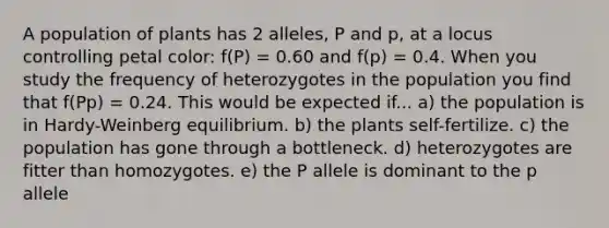 A population of plants has 2 alleles, P and p, at a locus controlling petal color: f(P) = 0.60 and f(p) = 0.4. When you study the frequency of heterozygotes in the population you find that f(Pp) = 0.24. This would be expected if... a) the population is in Hardy-Weinberg equilibrium. b) the plants self-fertilize. c) the population has gone through a bottleneck. d) heterozygotes are fitter than homozygotes. e) the P allele is dominant to the p allele