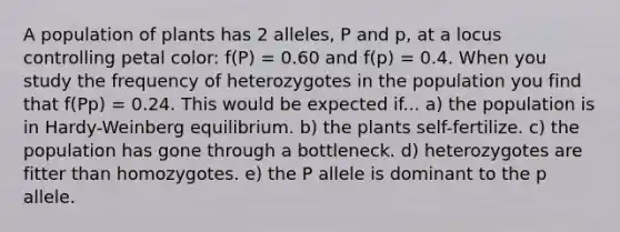 A population of plants has 2 alleles, P and p, at a locus controlling petal color: f(P) = 0.60 and f(p) = 0.4. When you study the frequency of heterozygotes in the population you find that f(Pp) = 0.24. This would be expected if... a) the population is in Hardy-Weinberg equilibrium. b) the plants self-fertilize. c) the population has gone through a bottleneck. d) heterozygotes are fitter than homozygotes. e) the P allele is dominant to the p allele.