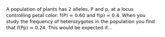 A population of plants has 2 alleles, P and p, at a locus controlling petal color: f(P) = 0.60 and f(p) = 0.4. When you study the frequency of heterozygotes in the population you find that f(Pp) = 0.24. This would be expected if...