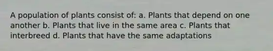 A population of plants consist of: a. Plants that depend on one another b. Plants that live in the same area c. Plants that interbreed d. Plants that have the same adaptations