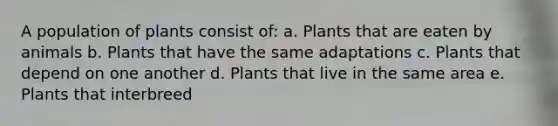 A population of plants consist of: a. Plants that are eaten by animals b. Plants that have the same adaptations c. Plants that depend on one another d. Plants that live in the same area e. Plants that interbreed