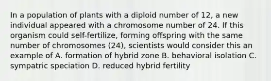 In a population of plants with a diploid number of 12, a new individual appeared with a chromosome number of 24. If this organism could self-fertilize, forming offspring with the same number of chromosomes (24), scientists would consider this an example of A. formation of hybrid zone B. behavioral isolation C. sympatric speciation D. reduced hybrid fertility