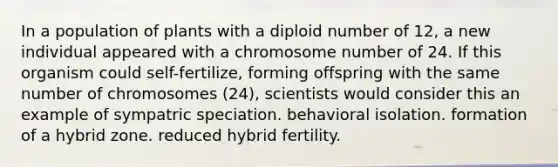 In a population of plants with a diploid number of 12, a new individual appeared with a chromosome number of 24. If this organism could self-fertilize, forming offspring with the same number of chromosomes (24), scientists would consider this an example of sympatric speciation. behavioral isolation. formation of a hybrid zone. reduced hybrid fertility.