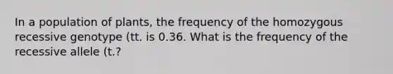 In a population of plants, the frequency of the homozygous recessive genotype (tt. is 0.36. What is the frequency of the recessive allele (t.?