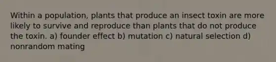 Within a population, plants that produce an insect toxin are more likely to survive and reproduce than plants that do not produce the toxin. a) founder effect b) mutation c) natural selection d) nonrandom mating