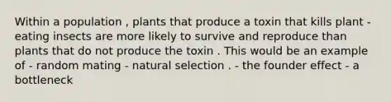 Within a population , plants that produce a toxin that kills plant - eating insects are more likely to survive and reproduce than plants that do not produce the toxin . This would be an example of - random mating - natural selection . - the founder effect - a bottleneck