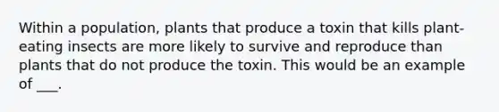 Within a population, plants that produce a toxin that kills plant-eating insects are more likely to survive and reproduce than plants that do not produce the toxin. This would be an example of ___.