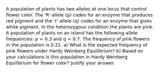 A population of plants has two alleles at one locus that control flower color. The 'R' allele (p) codes for an enzyme that produces red pigment and the 'r' allele (q) codes for an enzyme that gives white pigment. In the heterozygous condition the plants are pink. A population of plants on an island has the following allele frequencies: p = 0.3 and q = 0.7. The frequency of pink flowers in the population is 0.21. a) What is the expected frequency of pink flowers under Hardy Weinberg Equilibrium? b) Based on your calculations is this population in Hardy Weinberg Equilibrium for flower color? Justify your answer.