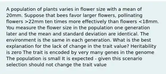 A population of plants varies in flower size with a mean of 20mm. Suppose that bees favor larger flowers, pollinating flowers >22mm ten times more effectively than flowers <18mm. You measure the flower size in the population one generation later and the mean and standard deviation are identical. The environment is the same in each generation. What is the best explanation for the lack of change in the trait value? Heritability is zero The trait is encoded by very many genes in the genome The population is small It is expected - given this scenario selection should not change the trait value