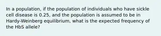 In a population, if the population of individuals who have sickle cell disease is 0.25, and the population is assumed to be in Hardy-Weinberg equilibrium, what is the expected frequency of the HbS allele?