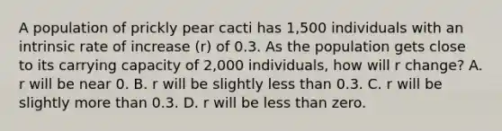 A population of prickly pear cacti has 1,500 individuals with an intrinsic rate of increase (r) of 0.3. As the population gets close to its carrying capacity of 2,000 individuals, how will r change? A. r will be near 0. B. r will be slightly <a href='https://www.questionai.com/knowledge/k7BtlYpAMX-less-than' class='anchor-knowledge'>less than</a> 0.3. C. r will be slightly <a href='https://www.questionai.com/knowledge/keWHlEPx42-more-than' class='anchor-knowledge'>more than</a> 0.3. D. r will be less than zero.