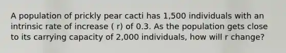 A population of prickly pear cacti has 1,500 individuals with an intrinsic rate of increase ( r) of 0.3. As the population gets close to its carrying capacity of 2,000 individuals, how will r change?