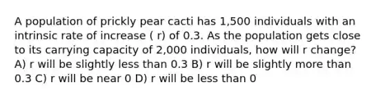 A population of prickly pear cacti has 1,500 individuals with an intrinsic rate of increase ( r) of 0.3. As the population gets close to its carrying capacity of 2,000 individuals, how will r change? A) r will be slightly <a href='https://www.questionai.com/knowledge/k7BtlYpAMX-less-than' class='anchor-knowledge'>less than</a> 0.3 B) r will be slightly <a href='https://www.questionai.com/knowledge/keWHlEPx42-more-than' class='anchor-knowledge'>more than</a> 0.3 C) r will be near 0 D) r will be less than 0