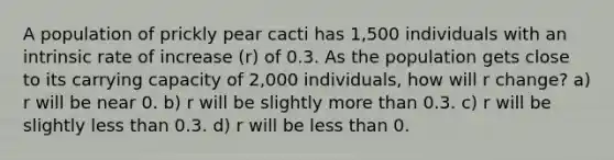 A population of prickly pear cacti has 1,500 individuals with an intrinsic rate of increase (r) of 0.3. As the population gets close to its carrying capacity of 2,000 individuals, how will r change? a) r will be near 0. b) r will be slightly more than 0.3. c) r will be slightly less than 0.3. d) r will be less than 0.