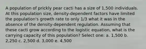 A population of prickly pear cacti has a size of 1,500 individuals. At this population size, density-dependent factors have limited the population's growth rate to only 1/3 what it was in the absence of the density-dependent regulation. Assuming that these cacti grow according to the logistic equation, what is the carrying capacity of this population? Select one: a. 1,500 b. 2,250 c. 2,500 d. 3,000 e. 4,500