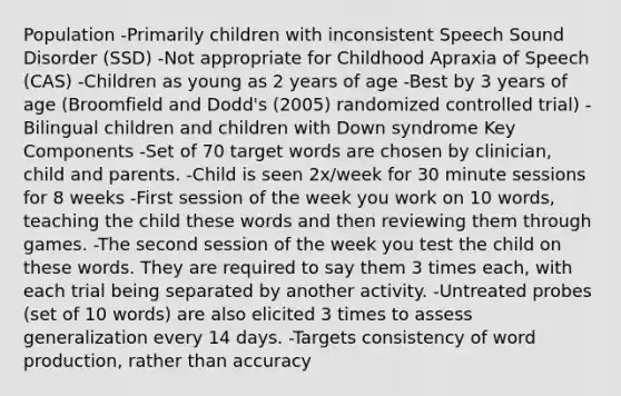 Population -Primarily children with inconsistent Speech Sound Disorder (SSD) -Not appropriate for Childhood Apraxia of Speech (CAS) -Children as young as 2 years of age -Best by 3 years of age (Broomfield and Dodd's (2005) randomized controlled trial) -Bilingual children and children with Down syndrome Key Components -Set of 70 target words are chosen by clinician, child and parents. -Child is seen 2x/week for 30 minute sessions for 8 weeks -First session of the week you work on 10 words, teaching the child these words and then reviewing them through games. -The second session of the week you test the child on these words. They are required to say them 3 times each, with each trial being separated by another activity. -Untreated probes (set of 10 words) are also elicited 3 times to assess generalization every 14 days. -Targets consistency of word production, rather than accuracy