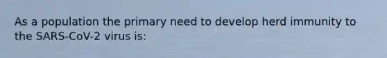 As a population the primary need to develop herd immunity to the SARS-CoV-2 virus is: