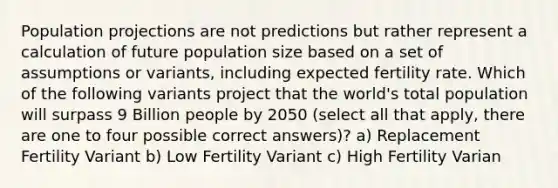 Population projections are not predictions but rather represent a calculation of future population size based on a set of assumptions or variants, including expected fertility rate. Which of the following variants project that the world's total population will surpass 9 Billion people by 2050 (select all that apply, there are one to four possible correct answers)? a) Replacement Fertility Variant b) Low Fertility Variant c) High Fertility Varian