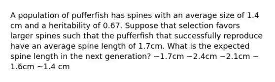 A population of pufferfish has spines with an average size of 1.4 cm and a heritability of 0.67. Suppose that selection favors larger spines such that the pufferfish that successfully reproduce have an average spine length of 1.7cm. What is the expected spine length in the next generation? ~1.7cm ~2.4cm ~2.1cm ~ 1.6cm ~1.4 cm