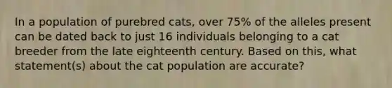 In a population of purebred cats, over 75% of the alleles present can be dated back to just 16 individuals belonging to a cat breeder from the late eighteenth century. Based on this, what statement(s) about the cat population are accurate?