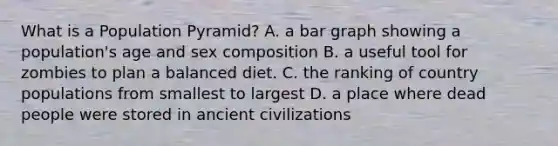 What is a Population Pyramid? A. a bar graph showing a population's age and sex composition B. a useful tool for zombies to plan a balanced diet. C. the ranking of country populations from smallest to largest D. a place where dead people were stored in ancient civilizations