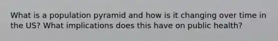 What is a population pyramid and how is it changing over time in the US? What implications does this have on public health?