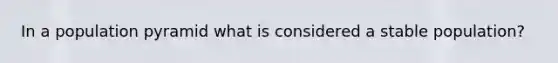 In a population pyramid what is considered a stable population?