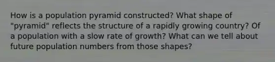 How is a population pyramid constructed? What shape of "pyramid" reflects the structure of a rapidly growing country? Of a population with a slow rate of growth? What can we tell about future population numbers from those shapes?