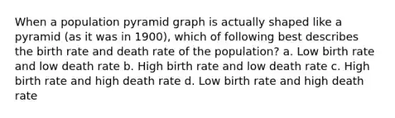 When a population pyramid graph is actually shaped like a pyramid (as it was in 1900), which of following best describes the birth rate and death rate of the population? a. Low birth rate and low death rate b. High birth rate and low death rate c. High birth rate and high death rate d. Low birth rate and high death rate