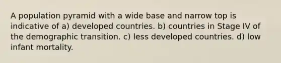 A population pyramid with a wide base and narrow top is indicative of a) developed countries. b) countries in Stage IV of the demographic transition. c) less developed countries. d) low infant mortality.