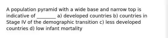 A population pyramid with a wide base and narrow top is indicative of ________ a) developed countries b) countries in Stage IV of the demographic transition c) less developed countries d) low infant mortality