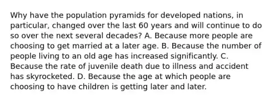 Why have the population pyramids for developed nations, in particular, changed over the last 60 years and will continue to do so over the next several decades? ​A. Because more people are choosing to get married at a later age. B. ​Because the number of people living to an old age has increased significantly. ​C. Because the rate of juvenile death due to illness and accident has skyrocketed. ​D. Because the age at which people are choosing to have children is getting later and later.