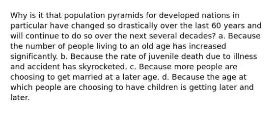 Why is it that population pyramids for developed nations in particular have changed so drastically over the last 60 years and will continue to do so over the next several decades? a. ​Because the number of people living to an old age has increased significantly. b. ​Because the rate of juvenile death due to illness and accident has skyrocketed. c. ​Because more people are choosing to get married at a later age. d. ​Because the age at which people are choosing to have children is getting later and later.