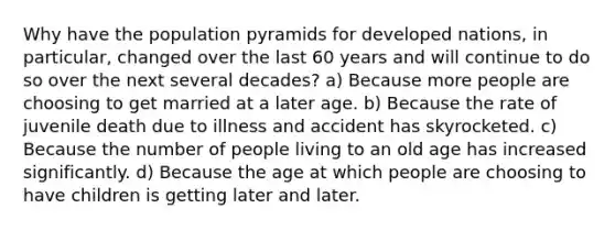 Why have the population pyramids for developed nations, in particular, changed over the last 60 years and will continue to do so over the next several decades? ​a) Because more people are choosing to get married at a later age. ​b) Because the rate of juvenile death due to illness and accident has skyrocketed. ​c) Because the number of people living to an old age has increased significantly. ​d) Because the age at which people are choosing to have children is getting later and later.