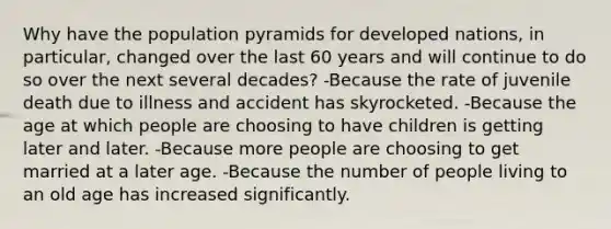 Why have the population pyramids for developed nations, in particular, changed over the last 60 years and will continue to do so over the next several decades? ​-Because the rate of juvenile death due to illness and accident has skyrocketed. ​-Because the age at which people are choosing to have children is getting later and later. ​-Because more people are choosing to get married at a later age. -Because the number of people living to an old age has increased significantly.