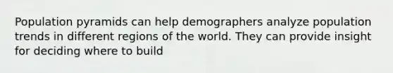 Population pyramids can help demographers analyze population trends in different regions of the world. They can provide insight for deciding where to build