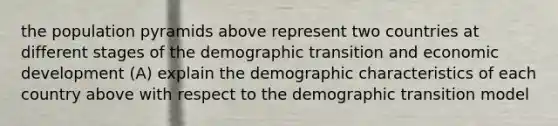 the population pyramids above represent two countries at different stages of the demographic transition and economic development (A) explain the demographic characteristics of each country above with respect to the demographic transition model