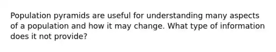 Population pyramids are useful for understanding many aspects of a population and how it may change. What type of information does it not provide?