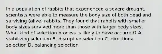 In a population of rabbits that experienced a severe drought, scientists were able to measure the body size of both dead and surviving (alive) rabbits. They found that rabbits with smaller body sizes survived more than those with larger body sizes. What kind of selection process is likely to have occurred? A. stabilizing selection B. disruptive selection C. directional selection D. balancing selection