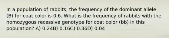 In a population of rabbits, the frequency of the dominant allele (B) for coat color is 0.6. What is the frequency of rabbits with the homozygous recessive genotype for coat color (bb) in this population? A) 0.24B) 0.16C) 0.36D) 0.04