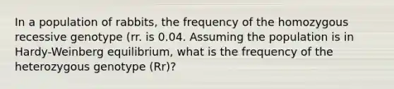 In a population of rabbits, the frequency of the homozygous recessive genotype (rr. is 0.04. Assuming the population is in Hardy-Weinberg equilibrium, what is the frequency of the heterozygous genotype (Rr)?