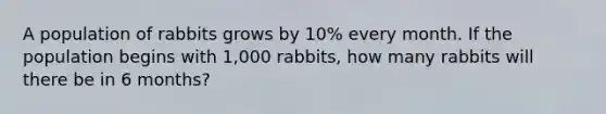 A population of rabbits grows by 10% every month. If the population begins with 1,000 rabbits, how many rabbits will there be in 6 months?