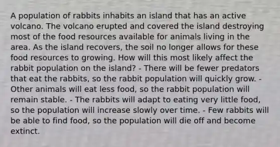 A population of rabbits inhabits an island that has an active volcano. The volcano erupted and covered the island destroying most of the food resources available for animals living in the area. As the island recovers, the soil no longer allows for these food resources to growing. How will this most likely affect the rabbit population on the island? - There will be fewer predators that eat the rabbits, so the rabbit population will quickly grow. - Other animals will eat less food, so the rabbit population will remain stable. - The rabbits will adapt to eating very little food, so the population will increase slowly over time. - Few rabbits will be able to find food, so the population will die off and become extinct.