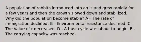 A population of rabbits introduced into an island grew rapidly for a few years and then the growth slowed down and stabilized. Why did the population become stable? A - The rate of immigration declined. B - Environmental resistance declined. C - The value of r decreased. D - A bust cycle was about to begin. E - The carrying capacity was reached.