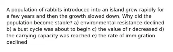 A population of rabbits introduced into an island grew rapidly for a few years and then the growth slowed down. Why did the population become stable? a) environmental resistance declined b) a bust cycle was about to begin c) the value of r decreased d) the carrying capacity was reached e) the rate of immigration declined