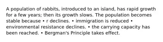 A population of rabbits, introduced to an island, has rapid growth for a few years; then its growth slows. The population becomes stable because • r declines. • immigration is reduced • environmental resistance declines. • the carrying capacity has been reached. • Bergman's Principle takes effect.