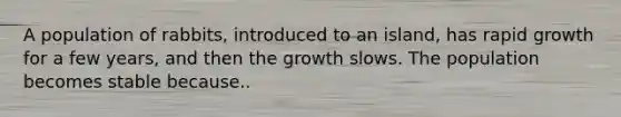 A population of rabbits, introduced to an island, has rapid growth for a few years, and then the growth slows. The population becomes stable because..