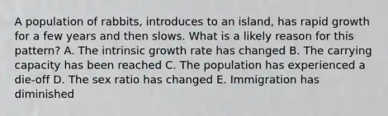 A population of rabbits, introduces to an island, has rapid growth for a few years and then slows. What is a likely reason for this pattern? A. The intrinsic growth rate has changed B. The carrying capacity has been reached C. The population has experienced a die-off D. The sex ratio has changed E. Immigration has diminished